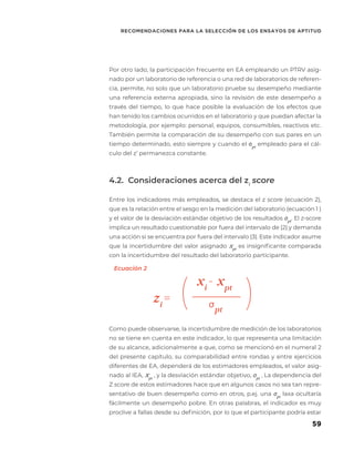 59
RECOMENDACIONES PARA LA SELECCIÓN DE LOS ENSAYOS DE APTITUD
Por otro lado, la participación frecuente en EA empleando un PTRV asig-
nado por un laboratorio de referencia o una red de laboratorios de referen-
cia, permite, no solo que un laboratorio pruebe su desempeño mediante
una referencia externa apropiada, sino la revisión de este desempeño a
través del tiempo, lo que hace posible la evaluación de los efectos que
han tenido los cambios ocurridos en el laboratorio y que puedan afectar la
metodología, por ejemplo: personal, equipos, consumibles, reactivos etc.
También permite la comparación de su desempeño con sus pares en un
tiempo determinado, esto siempre y cuando el σpt
empleado para el cál-
culo del z’ permanezca constante.
4.2. Consideraciones acerca del zi
score
Entre los indicadores más empleados, se destaca el z score (ecuación 2),
que es la relación entre el sesgo en la medición del laboratorio (ecuación 1 )
y el valor de la desviación estándar objetivo de los resultados σpt
. El z-score
implica un resultado cuestionable por fuera del intervalo de |2| y demanda
una acción si se encuentra por fuera del intervalo |3|. Este indicador asume
que la incertidumbre del valor asignado xpt
es insignificante comparada
con la incertidumbre del resultado del laboratorio participante.
Como puede observarse, la incertidumbre de medición de los laboratorios
no se tiene en cuenta en este indicador, lo que representa una limitación
de su alcance, adicionalmente a que, como se mencionó en el numeral 2
del presente capítulo, su comparabilidad entre rondas y entre ejercicios
diferentes de EA, dependerá de los estimadores empleados, el valor asig-
nado al IEA, xpt
, y la desviación estándar objetivo, σpt
, La dependencia del
Z score de estos estimadores hace que en algunos casos no sea tan repre-
sentativo de buen desempeño como en otros, p.ej. una σpt
laxa ocultaría
fácilmente un desempeño pobre. En otras palabras, el indicador es muy
proclive a fallas desde su definición, por lo que el participante podría estar
zi
=
xi
- xpt
σ
pt
( (
Ecuación 2
 