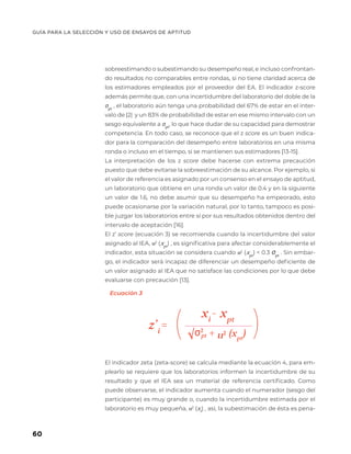 GUÍA PARA LA SELECCIÓN Y USO DE ENSAYOS DE APTITUD
60
z’i
=
+
xi
- xpt
( (
σ2
u2
√ (xpt
)
Ecuación 3
sobreestimando o subestimando su desempeño real, e incluso confrontan-
do resultados no comparables entre rondas, si no tiene claridad acerca de
los estimadores empleados por el proveedor del EA. El indicador z-score
además permite que, con una incertidumbre del laboratorio del doble de la
σpt
, el laboratorio aún tenga una probabilidad del 67% de estar en el inter-
valo de |2| y un 83% de probabilidad de estar en ese mismo intervalo con un
sesgo equivalente a σpt
, lo que hace dudar de su capacidad para demostrar
competencia. En todo caso, se reconoce que el z score es un buen indica-
dor para la comparación del desempeño entre laboratorios en una misma
ronda o incluso en el tiempo, si se mantienen sus estimadores [13-15].
La interpretación de los z score debe hacerse con extrema precaución
puesto que debe evitarse la sobreestimación de su alcance. Por ejemplo, si
el valor de referencia es asignado por un consenso en el ensayo de aptitud,
un laboratorio que obtiene en una ronda un valor de 0.4 y en la siguiente
un valor de 1.6, no debe asumir que su desempeño ha empeorado, esto
puede ocasionarse por la variación natural, por lo tanto, tampoco es posi-
ble juzgar los laboratorios entre sí por sus resultados obtenidos dentro del
intervalo de aceptación [16].
El z’ score (ecuación 3) se recomienda cuando la incertidumbre del valor
asignado al IEA, u2
(xpt
) , es significativa para afectar considerablemente el
indicador, esta situación se considera cuando u2
(xpt
) < 0.3 σpt
. Sin embar-
go, el indicador será incapaz de diferenciar un desempeño deficiente de
un valor asignado al IEA que no satisface las condiciones por lo que debe
evaluarse con precaución [13].
El indicador zeta (zeta-score) se calcula mediante la ecuación 4, para em-
plearlo se requiere que los laboratorios informen la incertidumbre de su
resultado y que el IEA sea un material de referencia certificado. Como
puede observarse, el indicador aumenta cuando el numerador (sesgo del
participante) es muy grande o, cuando la incertidumbre estimada por el
laboratorio es muy pequeña, u2
(xi
) , así, la subestimación de ésta es pena-
 