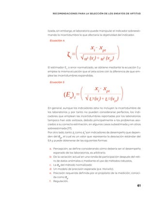 61
RECOMENDACIONES PARA LA SELECCIÓN DE LOS ENSAYOS DE APTITUD
ζi
= +
xi
- xpt
( (
u2
u2
√ (xi
) (xpt
)
(En
)i
= +
xi
- xpt
Ecuación 5
Ecuación 4
( (
U2
U2
√ (xi
) (xpt
)
lizada, sin embargo, el laboratorio puede manipular el indicador sobreesti-
mando la incertidumbre lo que afectaría la objetividad del indicador.
El estimador En
o error normalizado, se obtiene mediante la ecuación 5 y
emplea la misma ecuación que el zeta score con la diferencia de que em-
plea las incertidumbres expandidas.
En general, aunque los indicadores zeta no incluyen la incertidumbre de
los laboratorios y por tanto no pueden considerarse perfectos, los indi-
cadores que emplean las incertidumbres reportadas por los laboratorios
tampoco han sido exitosos, debido principalmente a los problemas aso-
ciados a su correcta estimación, en algunos casos subestimada y en otros
sobreestimada [17].
Por otro lado, tanto zi
como zi
’ son indicadores de desempeño que depen-
den del σpt
, el cual es un valor que representa la desviación estándar del
EA y puede obtenerse de las siguientes formas:
a.	 Percepción, se define considerando cómo debería ser el desempeño
esperado de los laboratorios, es arbitrario.
b.	 De la variación actual en una ronda de participación después del reti-
ro de datos anómalos o mediante el uso de métodos robustos,
c.	 La σR
del método normalizado
d.	 Un modelo de precisión esperada (p.e. Horwitz).
e.	 Precisión requerida definida por el propósito de la medición, conoci-
da como σp
.
f.	 Regulación.
 
