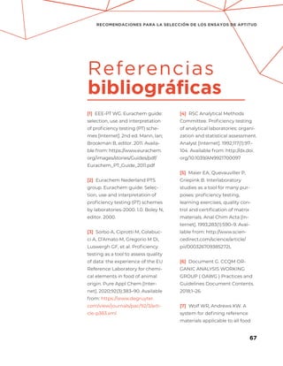 67
RECOMENDACIONES PARA LA SELECCIÓN DE LOS ENSAYOS DE APTITUD
[1] EEE-PT WG. Eurachem guide:
selection, use and interpretation
of proficiency testing (PT) sche-
mes [Internet]. 2nd ed. Mann, Ian;
Brookman B, editor. 2011. Availa-
ble from: https://www.eurachem.
org/images/stories/Guides/pdf/
Eurachem_PT_Guide_2011.pdf
[2] Eurachem Nederland PTS
group. Eurachem guide: Selec-
tion, use and interpretation of
proficiency testing (PT) schemes
by laboratories-2000. 1.0. Boley N,
editor. 2000.
[3] Sorbo A, Ciprotti M, Colabuc-
ci A, D’Amato M, Gregorio M Di,
Luswergh GF, et al. Proficiency
testing as a tool to assess quality
of data: the experience of the EU
Reference Laboratory for chemi-
cal elements in food of animal
origin. Pure Appl Chem [Inter-
net]. 2020;92(3):383–90. Available
from: https://www.degruyter.
com/view/journals/pac/92/3/arti-
cle-p383.xml
[4] RSC Analytical Methods
Committee. Proficiency testing
of analytical laboratories: organi-
zation and statistical assessment.
Analyst [Internet]. 1992;117(1):97–
104. Available from: http://dx.doi.
org/10.1039/AN9921700097
[5] Maier EA, Quevauviller P,
Griepink B. Interlaboratory
studies as a tool for many pur-
poses: proficiency testing,
learning exercises, quality con-
trol and certification of matrix
materials. Anal Chim Acta [In-
ternet]. 1993;283(1):590–9. Avai-
lable from: http://www.scien-
cedirect.com/science/article/
pii/000326709385272L
[6] Document G. CCQM OR-
GANIC ANALYSIS WORKING
GROUP ( OAWG ) Practices and
Guidelines Document Contents.
2018;1–26.
[7] Wolf WR, Andrews KW. A
system for defining reference
materials applicable to all food
Referencias
bibliográficas
 