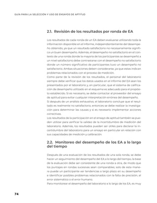 GUÍA PARA LA SELECCIÓN Y USO DE ENSAYOS DE APTITUD
74
2.1. Revisión de los resultados por ronda de EA
Los resultados de cada ronda de un EA deben evaluarse utilizando toda la
información disponible en el informe, independientemente del desempe-
ño obtenido, ya que un resultado satisfactorio no necesariamente signifi-
ca un buen desempeño. Además, el desempeño no satisfactorio en el con-
texto de una ronda donde la mayoría de los participantes se desempeñó a
un nivel satisfactorio debe contrastarse con el desempeño no satisfactorio
donde un número significativo de participantes tuvo un desempeño no
satisfactorio. Ambas situaciones deben considerarse, ya que estas indican
problemas relacionados con el proceso de medición.
Como parte de la revisión de los resultados, el personal del laboratorio
siempre debe verificar que los datos usados en el informe del EA sean los
presentados por el laboratorio y, en particular, que el sistema de califica-
ción de desempeño utilizado en el esquema es adecuado para el propósi-
to establecido. Si es necesario, se debe contactar al proveedor del ensayo
de aptitud para evitar cualquier interpretación errónea del desempeño.
Si después de un análisis exhaustivo, el laboratorio concluye que el resul-
tado es realmente no satisfactorio, entonces se debe realizar la investiga-
ción para determinar las causas y si es necesario implementar acciones
correctivas.
Los resultados de la participación en el ensayo de aptitud también se pue-
den utilizar para verificar la validez de la incertidumbre de medición del
laboratorio. Además, los resultados pueden ser útiles para declarar la in-
certidumbre del laboratorio para un ensayo en particular en relación con
sus capacidades de medición y calibración.
2.2. Monitoreo del desempeño de los EA a lo largo
del tiempo
Después de una evaluación de los resultados de una sola ronda, se debe
hacer un seguimiento del desempeño del EA a lo largo del tiempo, la base
de la evaluación debe ser consistente de una ronda a otra, de modo que
los puntajes en rondas sucesivas sean comparables; solo de esta mane-
ra puede un participante ver tendencias a largo plazo en su desempeño
e identificar posibles problemas relacionados con la falta de precisión, el
error sistemático o el error humano.
Para monitorear el desempeño del laboratorio a lo largo de los EA, es muy
 