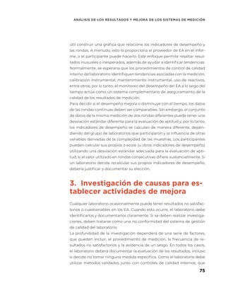75
ANÁLISIS DE LOS RESULTADOS Y MEJORA DE LOS SISTEMAS DE MEDICIÓN
útil construir una gráfica que relacione los indicadores de desempeño y
las rondas. A menudo, esto lo proporciona el proveedor de EA en el infor-
me, o el participante puede hacerlo. Este enfoque permite resaltar resul-
tados inusuales o inesperados, además de ayudar a identificar tendencias.
Normalmente, se esperaría que los procedimientos de control de calidad
interno del laboratorio identifiquen tendencias asociadas con la medición,
calibración instrumental, mantenimiento instrumental, uso de reactivos,
entre otros; por lo tanto, el monitoreo del desempeño del EA a lo largo del
tiempo actúa como un sistema complementario de aseguramiento de la
calidad de los resultados de medición.
Para decidir si el desempeño mejora o disminuye con el tiempo, los datos
de las rondas continuas deben ser comparables. Sin embargo, el conjunto
de datos de la misma medición de dos rondas diferentes puede tener una
desviación estándar diferente para la evaluación de aptitud y, por lo tanto,
los indicadores de desempeño se calculan de manera diferente, depen-
diendo del grupo de laboratorios que participaron y la influencia de otras
variables derivadas de la complejidad de las muestras. Los participantes
pueden calcular sus propios z-score (u otros indicadores de desempeño)
utilizando una desviación estándar adecuada para la evaluación de apti-
tud, si el valor utilizado en rondas consecutivas difiere sustancialmente. Si
un laboratorio decide recalcular sus propios indicadores de desempeño,
debería justificar y documentar su elección.
3. Investigación de causas para es-
tablecer actividades de mejora
Cualquier laboratorio ocasionalmente puede tener resultados no satisfac-
torios o cuestionables en los EA. Cuando esto ocurre, el laboratorio debe
identificarlos y documentarlos claramente. Si se deben realizar investiga-
ciones, deben tratarse como una no conformidad del sistema de gestión
de calidad del laboratorio.
La profundidad de la investigación dependerá de una serie de factores,
que pueden incluir, el procedimiento de medición, la frecuencia de re-
sultados no satisfactorios y la evidencia de un sesgo. En todos los casos,
el laboratorio deberá documentar la evaluación de los resultados, incluso
si decide no tomar ninguna medida específica. Como el laboratorio debe
utilizar métodos validados junto con controles de calidad internos, que
 