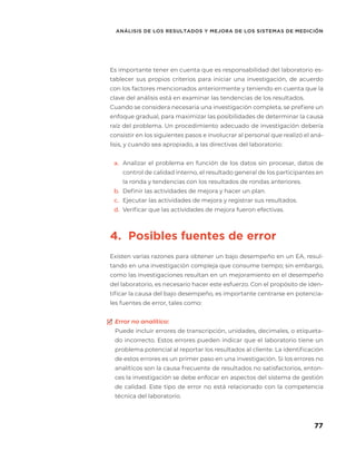 77
ANÁLISIS DE LOS RESULTADOS Y MEJORA DE LOS SISTEMAS DE MEDICIÓN
Es importante tener en cuenta que es responsabilidad del laboratorio es-
tablecer sus propios criterios para iniciar una investigación, de acuerdo
con los factores mencionados anteriormente y teniendo en cuenta que la
clave del análisis está en examinar las tendencias de los resultados.
Cuando se considera necesaria una investigación completa, se prefiere un
enfoque gradual, para maximizar las posibilidades de determinar la causa
raíz del problema. Un procedimiento adecuado de investigación debería
consistir en los siguientes pasos e involucrar al personal que realizó el aná-
lisis, y cuando sea apropiado, a las directivas del laboratorio:
a.	 Analizar el problema en función de los datos sin procesar, datos de
control de calidad interno, el resultado general de los participantes en
la ronda y tendencias con los resultados de rondas anteriores.
b.	 Definir las actividades de mejora y hacer un plan.
c.	 Ejecutar las actividades de mejora y registrar sus resultados.
d.	 Verificar que las actividades de mejora fueron efectivas.
4. Posibles fuentes de error
Existen varias razones para obtener un bajo desempeño en un EA, resul-
tando en una investigación compleja que consume tiempo; sin embargo,
como las investigaciones resultan en un mejoramiento en el desempeño
del laboratorio, es necesario hacer este esfuerzo. Con el propósito de iden-
tificar la causa del bajo desempeño, es importante centrarse en potencia-
les fuentes de error, tales como:
Error no analítico:
Puede incluir errores de transcripción, unidades, decimales, o etiqueta-
do incorrecto. Estos errores pueden indicar que el laboratorio tiene un
problema potencial al reportar los resultados al cliente. La identificación
de estos errores es un primer paso en una investigación. Si los errores no
analíticos son la causa frecuente de resultados no satisfactorios, enton-
ces la investigación se debe enfocar en aspectos del sistema de gestión
de calidad. Este tipo de error no está relacionado con la competencia
técnica del laboratorio.
 