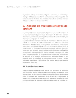 GUÍA PARA LA SELECCIÓN Y USO DE ENSAYOS DE APTITUD
82
Es posible que después de una investigación exhaustiva, no se identifique
el origen del bajo desempeño. Un resultado no satisfactorio podría atri-
buirse a un error aleatorio, si se trata de un resultado repetido, entonces
debe ser cuestionado el proceso analítico.
5. Análisis de múltiples ensayos de
aptitud
La participación en ensayos de aptitud permite evaluar el desempeño de
un laboratorio cronológicamente, el desempeño de diferentes analistas,
desempeño por métodos, desempeño por niveles de concentración y/o el
desempeño por grupos de analitos.
La puntuación o el valor del indicador de desempeño obtenido como re-
sultado en un ensayo de aptitud proporciona una indicación valiosa del
desempeño del laboratorio, un conjunto o secuencia de puntuaciones
proporciona una visión más profunda. La evaluación de una secuencia de
puntuaciones se puede hacer apropiadamente por métodos gráficos o
numéricos que resuman el conjunto de valores obtenidos; sin embargo,
se requiere la debida precaución con los métodos numéricos para evitar
conclusiones incorrectas. No se recomienda el uso de un puntaje resumi-
do derivado de los puntajes relacionados con diferentes analitos, ya que
tiene un rango muy limitado de aplicaciones válidas y tiende a ocultar
problemas esporádicos o persistentes con analitos individuales; además,
es propenso al mal uso.
5.1. Puntajes resumidos
Los puntajes resumidos permiten evaluar una secuencia de resultados
para un mismo analito, material de ensayo y método; estos tienen como
utilidad hacer un seguimiento continuo de los resultados contemplando
todos los puntajes que hacen parte de la secuencia. A continuación, se
presentan dos tipos de puntajes resumidos que tienen una base estadísti-
ca sólida y pueden ser útiles para evaluar una secuencia de z-score (z1
, z2
,…
zi
,…zn
).
 
