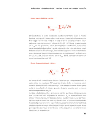 83
ANÁLISIS DE LOS RESULTADOS Y MEJORA DE LOS SISTEMAS DE MEDICIÓN
Sz,sr
= zi
/√
SZZ
= zi
Suma reescalada de z-score
El resultado de la suma reescalada puede interpretarse sobre la misma
base de un z-score. Este estadístico tiene una propiedad útil para demos-
trar sesgo o tendencia, como es el caso de tener una secuencia de resul-
tados de cuatro z-score con valores de (1.5, 1.5, 1.5, 1.5) que proporcionaría
un Sz,sr
de 3.0, que resulta en un desempeño no satisfactorio, aun cuando
cada resultado individual de z-score este dentro del intervalo de un resul-
tado satisfactorio. Sin embargo, este estadístico podría ocultar el efecto de
dos z-score grandes con signo opuesto, como puede ocurrir en la secuen-
cia (1.5, 4.5, –3.6, 0.6) que resulta en un Sz,sr
de 1.5, considerado como un
desempeño satisfactorio [6].
Suma de cuadrados de z-score
La suma de los cuadrados de z-score tiene que ser comparada contra el
valor critico chi-cuadrado (Xn2
), cuando el valor de Szz
es mayor se consi-
dera un desempeño no satisfactorio [7]. Este estadístico tiene la ventaja de
evitar la cancelación de z-score grandes de signo opuesto, pero es menos
sensible a pequeños sesgos.
Ambos estadísticos deben protegerse contra puntajes atípicos previos,
que podrían afectar a largo plazo el resultado. Szz
es especialmente sen-
sible a valores atípicos. Ambos estadísticos pueden relacionarse con la in-
certidumbre de medición en la siguiente forma, si los z-score se basan en
la aptitud para el propósito y, por lo tanto, se consideran aleatorios N (0,1),
valores grandes en estos estadísticos indican que la incertidumbre de los
participantes es mayor a la indicada en los esquemas con el criterio de
aptos para el propósito [6].
 