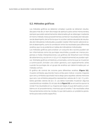 GUÍA PARA LA SELECCIÓN Y USO DE ENSAYOS DE APTITUD
84
5.2. Métodos gráficos
Los métodos gráficos se deberían emplear cuando se obtienen resulta-
dos para más de un ítem de ensayo de aptitud o para varios mensurandos,
siempre que estén estrechamente relacionados y/o se obtengan mediante
el mismo método. Estos procedimientos combinan resultados de indicado-
res de desempeño, de tal forma que no ocultan valores elevados de resulta-
dos de indicadores individuales y pueden revelar información adicional so-
bre el desempeño, como la correlación entre los resultados para diferentes
analitos, que no es evidente en tablas de indicadores individuales.
Los métodos gráficos para analizar un conjunto de z-scores pueden ser
tan informativos como los puntajes resumidos y puede ser menos pro-
pensos a malas interpretaciones. Los gráficos de Shewhart (con límites
de advertencia y acción en z=±2 y z=±3, respectivamente) se pueden apli-
car. Múltiples gráficos simbólicos univariados, como los que se muestran
a continuación, brindan una visión general y son especialmente útiles
cuando los puntajes de un grupo de analitos son determinados por un
método común.
El gráfico de control de z-scores para diferentes analitos (Figura 3.2),
muestra símbolos apuntando hacia arriba para indicar z-scores mayores
que cero y símbolos apuntado hacia abajo para aquellos valores menores
que cero. Los símbolos pequeños representan valores de 2 ≤ |z| < 3, y sím-
bolos grandes valores de |z| ≥ 3. Los datos ilustrados muestran algunas
características notables. En el caso de la Figura 3.3, se encuentra que en la
ronda 11 los resultados en su mayoría son bajos, lo que demuestra un pro-
blema en el procedimiento, mientras que el analito 7 da resultados altos
frecuentemente entre las rondas, lo que demuestra un problema persis-
tente para este analito específico.
 