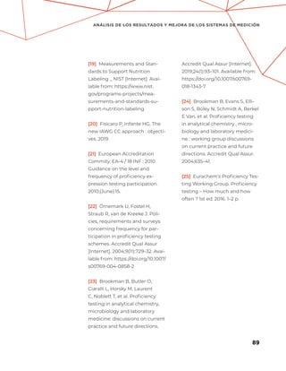 89
ANÁLISIS DE LOS RESULTADOS Y MEJORA DE LOS SISTEMAS DE MEDICIÓN
[19] Measurements and Stan-
dards to Support Nutrition
Labeling _ NIST [Internet]. Avai-
lable from: https://www.nist.
gov/programs-projects/mea-
surements-and-standards-su-
pport-nutrition-labeling
[20] Fisicaro P, Infante HG. The
new IAWG CC approach : objecti-
ves. 2019.
[21] European Accreditation
Commity. EA-4 / 18 INF : 2010
Guidance on the level and
frequency of proficiency ex-
pression testing participation.
2010;(June):15.
[22] Örnemark U, Fostel H,
Straub R, van de Kreeke J. Poli-
cies, requirements and surveys
concerning frequency for par-
ticipation in proficiency testing
schemes. Accredit Qual Assur
[Internet]. 2004;9(11):729–32. Avai-
lable from: https://doi.org/10.1007/
s00769-004-0858-2
[23] Brookman B, Butler O,
Ciaralli L, Horsky M, Laurent
C, Noblett T, et al. Proficiency
testing in analytical chemistry,
microbiology and laboratory
medicine: discussions on current
practice and future directions.
Accredit Qual Assur [Internet].
2019;24(1):93–101. Available from:
https://doi.org/10.1007/s00769-
018-1343-7
[24] Brookman B, Evans S, Elli-
son S, Boley N, Schmidt A, Berkel
E Van, et al. Proficiency testing
in analytical chemistry , micro-
biology and laboratory medici-
ne : working group discussions
on current practice and future
directions. Accredit Qual Assur.
2004;635–41.
[25] Eurachem’s Proficiency Tes-
ting Working Group. Proficiency
testing – How much and how
often ? 1st ed. 2016. 1–2 p.
 