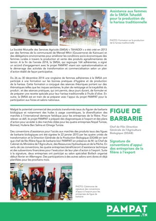 FIGUE DE
BARBARIE
La Société Mutuelle des Services Agricole (SMSA) « TAHADDI » a été créé en 2013
par des femmes de la communauté de Menzel Mhiri (Gouvernorat de Kairouan) et
des délégations environnantes pour améliorer les conditions socio-économiques des
femmes rurales à travers la production et vente des produits agroalimentaires de
terroir. A la fin de l’année 2014, la SMSA, qui regroupe 164 adhérentes, a signé
un accord d’engagement avec le projet PAMPAT visant son opérationnalisation et
le démarrage des activités de transformation et commercialisation selon un plan
d’action établi de façon participative.
Du 26 au 30 décembre 2014 une vingtaine de femmes adhérentes à la SMSA ont
participé à une formation sur les bonnes pratiques d’hygiène et de production
de la harissa. Cette formation a conjugué des séances théoriques portant sur des
thématiques telles que les risques sanitaires, le plan de nettoyage et la traçabilité du
produit ; et des séances pratiques, qui ont permis, deux jours durant, de formuler et
de préparer une recette spéciale pour leur harissa traditionnelle à l’huile d’olive. En
outre, la SMSA est en train de se préparer avec l’appui du projet PAMPAT pour la
participation aux foires et salons nationaux.
Malgré le potentiel commercial des produits transformés issus du figuier de barbarie
biologique et notamment des huiles à usage cosmétiques, la diversification des
marchés à l’international demeure fatidique pour les entreprises de la filière. Pour
relever ce défi, le projet PAMPAT a préparé des diagnostiques à l’export et des plans
d’action pour accéder à des marchés cibles pour les quatre entreprises Nopal Tunisie,
Biomed, Huilerie Ben Selma et Omega Tunisie.
Des conventions d’assistance pour l’accès aux marchés des produits issus des figues
de barbarie biologiques ont été signées le 22 janvier 2015 par les quatre unités de
transformation et la Direction Générale de la Production Biologique (DGAB) en tant
que chef de file (filière figue de barbarie bio/ PAMPAT) en présence de M. Le Chef de
Cabinet du Ministère de l’Agriculture, des Ressources Hydrauliques et de la Pêche. En
vertu de ces conventions, les quatre entreprises bénéficieront d’assistance technique
et des subventions financières pour l’exécution de leur plan d’action à l’export. Suite
à la signature, deux entreprises ont participé au salon spécialisé Biofach organisé
début février en Allemagne. Des participations à des autres salons sont dores et déjà
planifiées pour les prochains mois.
Chef de File: Direction
Générale de l’Agriculture
Biologique (DGAB)
Assistance aux femmes
de la SMSA Tahaddi
pour la production de
la harissa traditionnelle
Signature de
conventions d’appui
des entreprises de la
filière à l’export
PHOTO: Formation sur la production
de la harissa traditionnelle
PHOTO: Cérémonie de
signature des conventions
d’appui à l’export pour les
entreprises de figue de
barbarie
 