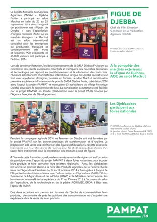 La Société Mutuelle des Services
Agricoles (SMSA) « Djebba
Fruits» a participé au salon
Macfrut en Italie du 23 au 25
septembre 2014 dans l’objectif
de positionner ses «Figues de
Djebba » avec l’appellation
d’origine contrôlée (AOC) sur les
marchés étrangers. Le Macfrut
est un salon international
spécialisé pour les entreprises
de production, transport et
conditionnement des fruits
et légumes. 900 exposants et
25,000 visiteurs ont participé à
l’édition 2014.
Pendant la campagne agricole 2014 les femmes de Djebba ont été formées par
le projet PAMPAT sur les bonnes pratiques de transformation et d’hygiène. La
préparation et la vente des confitures et des figues séchées selon la recette ancestrale
représente une nouvelle source de revenus pour les djebbaoises, dépositaires d’un
savoir-faire traditionnel pour la préparation des produits à base de figues
A l’issue de cette formation, quelques femmes répresentant la région ont eu l’occasion
de participer avec l’appui du projet PAMPAT à deux foires nationales pour écouler
leurs produits et faire connaitre leurs recettes régionales. Ainsi, les djebbaoises
ont animé un premier stand à la Foire des Produits Agricoles de la Femme Rurale
issus de l’Agriculture Familiale du 16 au 17 octobre 2014 à Tunis grâce à l’appui de
l’Organisation des Nations Unies pour l’Alimentation et l’Agriculture (FAO), l’Union
Tunisienne de l’Agriculture et de la Pêche (UTAP) et le Ministère de la Femme. Les
femmes ont renouvelé cette expérience du 11 au 15 mars 2015 à l’occasion du salon
de l’agriculture, de la technologie et de la pêche AGRI MEDJERDA à Béja avec
l’appui de l’UTAP.
Ces deux occasions ont permis aux femmes de Djebba de commercialiser leurs
produits, de connaitre de près les opinions des consommateurs et d’acquérir une
expérience dans la vente de leurs produits.
PHOTO: Stand de la SMSA «Djebba
Fruits» au salon Macfrut
PHOTOS: Les femmes de Djebba à la foire
des femmes rurales à Tunis
(à gauche; photo: Daniel Beaumont @ FAO)
et à la foire AGRIMEDJERDA à Beja (à droite)
FIGUE DE
DJEBBA
Chef de File: Direction
Générale de la Production
Agricole (DGPA)
A la conquête des
marchés extérieurs:
la «Figue de Djebba»
AOC au salon Macfrut
Les Djebbaoises
participent aux
foires nationales
Lors de cette manifestation, les deux représentants de la SMSA Djebba Fruits ont pu
rencontrer des clients européens potentiels et s’enquérir des nouvelles tendances
et technologies par rapport au conditionnement et la valorisation des fruits frais.
Plusieurs acheteurs ont manifesté leur intérêt pour la figue de Djebba qui est le seul
fruit avec appellation d’origine contrôlée en Tunisie. Le salon Macfrut constituait la
première expérience à l’internationale pour la SMSA Djebba Fruits, créé début 2014
avec l’appui du projet PAMPAT et regroupant 63 agriculteurs du village historique
Djebba situé dans le gouvernorat de Béja. La participation au Macfrut a été facilitée
par le projet PAMPAT en étroite collaboration avec le projet PA-IG financé par
l’Agence Française de Développement.
 