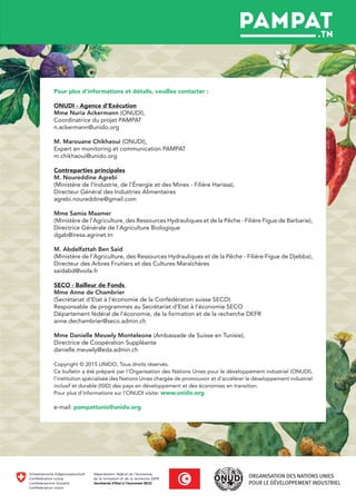 Pour plus d’informations et détails, veuillez contacter :
ONUDI - Agence d’Exécution
Mme Nuria Ackermann (ONUDI),
Coordinatrice du projet PAMPAT
n.ackermann@unido.org
M. Marouane Chikhaoui (ONUDI),
Expert en monitoring et communication PAMPAT
m.chikhaoui@unido.org
Contreparties principales
M. Noureddine Agrebi
(Ministère de l’Industrie, de l’Énergie et des Mines - Filière Harissa),
Directeur Général des Industries Alimentaires
agrebi.noureddine@gmail.com
Mme Samia Maamer
(Ministère de l’Agriculture, des Ressources Hydrauliques et de la Pêche - Filière Figue de Barbarie),
Directrice Générale de l’Agriculture Biologique
dgab@iresa.agrinet.tn
M. Abdelfattah Ben Said
(Ministère de l’Agriculture, des Ressources Hydrauliques et de la Pêche - Filière Figue de Djebba),
Directeur des Arbres Fruitiers et des Cultures Maraîchères
saidabd@voila.fr
SECO - Bailleur de Fonds
Mme Anne de Chambrier
(Secrétariat d’Etat à l’économie de la Confédération suisse SECO)
Responsable de programmes au Secrétariat d’Etat à l’économie SECO
Département fédéral de l’économie, de la formation et de la recherche DEFR
anne.dechambrier@seco.admin.ch
Mme Danielle Meuwly Monteleone (Ambassade de Suisse en Tunisie),
Directrice de Coopération Suppléante
danielle.meuwly@eda.admin.ch
Copyright © 2015 UNIDO, Tous droits réservés.
Ce bulletin a été préparé par l’Organisation des Nations Unies pour le développement industriel (ONUDI),
l’institution spécialisée des Nations Unies chargée de promouvoir et d’accélérer le développement industriel
inclusif et durable (ISID) des pays en développement et des économies en transition.
Pour plus d’informations sur l’ONUDI visite: www.unido.org
e-mail: pampattunis@unido.org
 