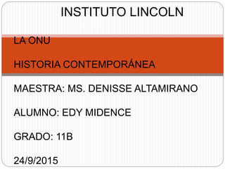 INSTITUTO LINCOLN
LA ONU
HISTORIA CONTEMPORÁNEA
MAESTRA: MS. DENISSE ALTAMIRANO
ALUMNO: EDY MIDENCE
GRADO: 11B
24/9/2015
 