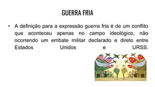 GUERRA FRIA
• A definição para a expressão guerra fria é de um conflito
que aconteceu apenas no campo ideológico, não
ocorrendo um embate militar declarado e direto entre
Estados Unidos e URSS.
 