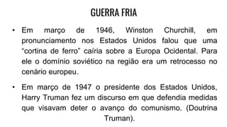 GUERRA FRIA
• Em março de 1946, Winston Churchill, em
pronunciamento nos Estados Unidos falou que uma
“cortina de ferro” caíria sobre a Europa Ocidental. Para
ele o domínio soviético na região era um retrocesso no
cenário europeu.
• Em março de 1947 o presidente dos Estados Unidos,
Harry Truman fez um discurso em que defendia medidas
que visavam deter o avanço do comunismo. (Doutrina
Truman).
 