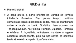 GUERRA FRIA
● Plano Marshall
● A essa altura, a parte oriental da Europa se tornara
influência Soviética. Em pouco tempo partidos
comunistas locais alcançaram poder, mas se mantinham
sobre a tutela da União Soviética. Isso ocorreu na
Tchecoslováquia, na Polônia, Hungria, Bulgária, Romênia
e Albânia. A Iugoslávia ,entretanto, manteve o regime
socialista independente, pois na luta contra os nazistas
havia sido realizada pela Liga Comunista.
 