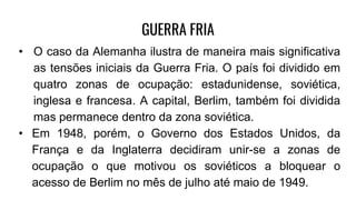 GUERRA FRIA
• O caso da Alemanha ilustra de maneira mais significativa
as tensões iniciais da Guerra Fria. O país foi dividido em
quatro zonas de ocupação: estadunidense, soviética,
inglesa e francesa. A capital, Berlim, também foi dividida
mas permanece dentro da zona soviética.
• Em 1948, porém, o Governo dos Estados Unidos, da
França e da Inglaterra decidiram unir-se a zonas de
ocupação o que motivou os soviéticos a bloquear o
acesso de Berlim no mês de julho até maio de 1949.
 