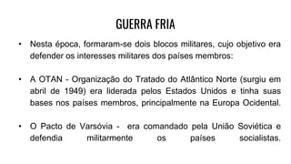 GUERRA FRIA
• Nesta época, formaram-se dois blocos militares, cujo objetivo era
defender os interesses militares dos países membros:
• A OTAN - Organização do Tratado do Atlântico Norte (surgiu em
abril de 1949) era liderada pelos Estados Unidos e tinha suas
bases nos países membros, principalmente na Europa Ocidental.
• O Pacto de Varsóvia - era comandado pela União Soviética e
defendia militarmente os países socialistas.
 