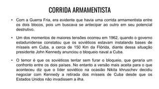 CORRIDA ARMAMENTISTA
• Com a Guerra Fria, era evidente que havia uma corrida armamentista entre
os dois blocos, pois um buscava se antecipar ao outro em seu potencial
destrutivo.
• Um dos momentos de maiores tensões ocorreu em 1962, quando o governo
estadunidense constatou que os soviéticos estavam instalando bases de
mísseis em Cuba, a cerca de 150 Km da Flórida, diante dessa situação
presidente John Kennedy anunciou o bloqueio naval a Cuba.
• O temor é que os soviéticos tentar sem furar o bloqueio, que geraria um
confronto entre os dois países. No entanto a versão mais aceita para o que
aconteceu diz que o líder soviético na ocasião Nikita khruschev decidiu
negociar com Kennedy a retirada dos mísseis de Cuba desde que os
Estados Unidos não invadissem a ilha.
 