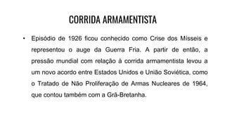 CORRIDA ARMAMENTISTA
• Episódio de 1926 ficou conhecido como Crise dos Mísseis e
representou o auge da Guerra Fria. A partir de então, a
pressão mundial com relação à corrida armamentista levou a
um novo acordo entre Estados Unidos e União Soviética, como
o Tratado de Não Proliferação de Armas Nucleares de 1964,
que contou também com a Grã-Bretanha.
 