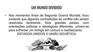 UM MUNDO DIVIDIDO
• Nos momentos finais da Segunda Guerra Mundial, ficou
evidente que algumas contradições do conflito não seriam
resolvidos facilmente. Dois grandes países, com
orientações políticas e ideológicas diferentes, uniram-se
para enfrentar um inimigo em comum o nazifascismo.
ESTADOS UNIDOS X UNIÃO SOVIÉTICA
 