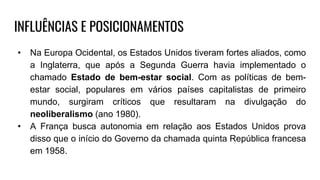 INFLUÊNCIAS E POSICIONAMENTOS
• Na Europa Ocidental, os Estados Unidos tiveram fortes aliados, como
a Inglaterra, que após a Segunda Guerra havia implementado o
chamado Estado de bem-estar social. Com as políticas de bem-
estar social, populares em vários países capitalistas de primeiro
mundo, surgiram críticos que resultaram na divulgação do
neoliberalismo (ano 1980).
• A França busca autonomia em relação aos Estados Unidos prova
disso que o início do Governo da chamada quinta República francesa
em 1958.
 