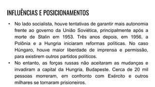 INFLUÊNCIAS E POSICIONAMENTOS
• No lado socialista, houve tentativas de garantir mais autonomia
frente ao governo da União Soviética, principalmente após a
morte de Stalin em 1953. Três anos depois, em 1956, a
Polônia e a Hungria iniciaram reformas políticas. No caso
Húngaro, houve maior liberdade de imprensa e permissão,
para existirem outros partidos políticos.
• No entanto, as forças russas não aceitaram as mudanças e
invadiram a capital da Hungria, Budapeste. Cerca de 20 mil
pessoas morreram, em confronto com Exército e outros
milhares se tornaram prisioneiros.
 
