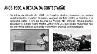 ANOS 1960, A DÉCADA DA CONTESTAÇÃO
• No início da década de 1960, os Estados Unidos passaram por muitas
transformações. Ficaram famosas imagens da luta contra o racismo e a
exigência sobre o fim da Guerra do Vietnã. No primeiro caso,o grande
destaque foi o líder negro Martin Luther King Jr., que exigia mudanças nas
leis de vários estados que ainda mantinham práticas de segregação.
 