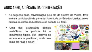 ANOS 1960, A DÉCADA DA CONTESTAÇÃO
• No segundo caso, reivindicação pelo fim da Guerra do Vietnã. teve
intensa participação da parte da Juventude os Estados Unidos, cujos
hábitos mudaram radicalmente na década de 1960.
• Uma das expressões demais
simbólicas do período foi o
movimento hippie. Sua palavra de
ordem era o pacifismo, onde seu
lema era “paz e amor”.
 