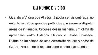 UM MUNDO DIVIDIDO
• Quando a Vitória dos Aliados já podia ser vislumbrada, no
entanto as, duas grandes potências passaram a disputar
áreas de influência. Criou-se dessa maneira, um clima de
apreensão entre Estados Unidos e União Soviética.
Diante da iminência de uma catástrofe deu-se o nome de
Guerra Fria a todo esse estado de tensão que se criou.
 