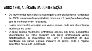 ANOS 1960, A DÉCADA DA CONTESTAÇÃO
• Os movimentos feministas também ganharam grande força na década
de 1960, em oposição à sociedade machista e à posição submissão q
que as mulheres eram relegadas.
• Esses movimentos ocorriam em vários países, cada um alimentando
mudanças no outro.
• O ápice dessas mudanças, entretanto, ocorreu em 1968. Estudantes
universitários de Paris entraram em greve promoveram várias
manifestações. O movimento em Paris é sintomático do que
aconteceu em vários lugares, inclusive no Brasil, onde o regime
autoritário havia sido implantado.
 