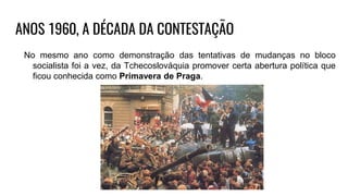 ANOS 1960, A DÉCADA DA CONTESTAÇÃO
No mesmo ano como demonstração das tentativas de mudanças no bloco
socialista foi a vez, da Tchecoslováquia promover certa abertura política que
ficou conhecida como Primavera de Praga.
 