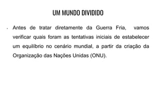 UM MUNDO DIVIDIDO
• Antes de tratar diretamente da Guerra Fria, vamos
verificar quais foram as tentativas iniciais de estabelecer
um equilíbrio no cenário mundial, a partir da criação da
Organização das Nações Unidas (ONU).
 