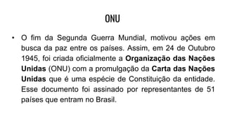 ONU
• O fim da Segunda Guerra Mundial, motivou ações em
busca da paz entre os países. Assim, em 24 de Outubro
1945, foi criada oficialmente a Organização das Nações
Unidas (ONU) com a promulgação da Carta das Nações
Unidas que é uma espécie de Constituição da entidade.
Esse documento foi assinado por representantes de 51
países que entram no Brasil.
 