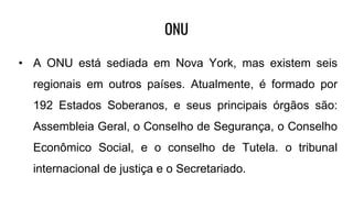 ONU
• A ONU está sediada em Nova York, mas existem seis
regionais em outros países. Atualmente, é formado por
192 Estados Soberanos, e seus principais órgãos são:
Assembleia Geral, o Conselho de Segurança, o Conselho
Econômico Social, e o conselho de Tutela. o tribunal
internacional de justiça e o Secretariado.
 