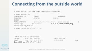 Copyright 2014 Open Networking User Group. All Rights Reserved Confidential Not For Distribution
1
Connecting from the outside world
$ sudo docker run –dp 1880:1880 cpswan/node-red
$ sudo docker ps
CONTAINER ID IMAGE COMMAND
CREATED STATUS PORTS
NAMES
7696169d9438 cpswan/node-red:latest node red.js 2
weeks ago Up 2 weeks 0.0.0.0:1880->1880/tcp
backstabbing_davinci
$ sudo iptables -t nat -L –n
...
Chain DOCKER (2 references)
target prot opt source destination
DNAT tcp -- 0.0.0.0/0 0.0.0.0/0 tcp
dpt:1880 to:172.17.0.7:1880
 