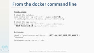Copyright 2014 Open Networking User Group. All Rights Reserved Confidential Not For Distribution
2
From the docker command line
From the outside:
# start the database
sudo docker run -dp 3306:3306 --name todomvcdb 
-v /data/mysql:/var/lib/mysql cpswan/todomvc.mysql
# start the app server
sudo docker run -dp 4567:4567 --name todomvcapp 
--link todomvcdb:db cpswan/todomvc.sinatra
On the inside:
dburl = 'mysql://root:pa55Word@' + ENV['DB_PORT_3306_TCP_ADDR'] +
'/todomvc'
DataMapper.setup(:default, dburl)
 