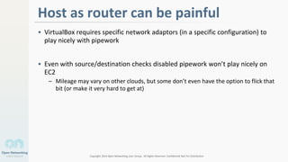 Copyright 2014 Open Networking User Group. All Rights Reserved Confidential Not For Distribution
Host as router can be painful
• VirtualBox requires specific network adaptors (in a specific configuration) to
play nicely with pipework
• Even with source/destination checks disabled pipework won’t play nicely on
EC2
– Mileage may vary on other clouds, but some don’t even have the option to flick that
bit (or make it very hard to get at)
3
 