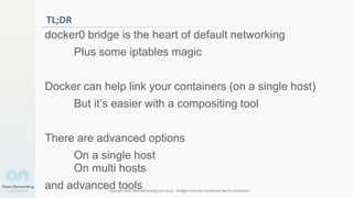 Copyright 2014 Open Networking User Group. All Rights Reserved Confidential Not For Distribution
4
TL;DR
docker0 bridge is the heart of default networking
Plus some iptables magic
Docker can help link your containers (on a single host)
But it’s easier with a compositing tool
There are advanced options
On a single host
On multi hosts
and advanced tools
 