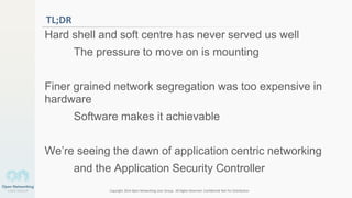 Copyright 2014 Open Networking User Group. All Rights Reserved Confidential Not For Distribution
6
TL;DR
Hard shell and soft centre has never served us well
The pressure to move on is mounting
Finer grained network segregation was too expensive in
hardware
Software makes it achievable
We’re seeing the dawn of application centric networking
and the Application Security Controller
 