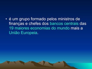é um grupo formado pelos ministros de finanças e chefes dos  bancos centrais  das  19 maiores economias do mundo  mais a  União  Europeia .  