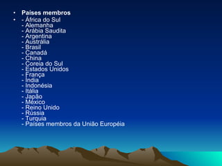 Países membros  - África do Sul - Alemanha - Arábia Saudita - Argentina - Austrália - Brasil - Canadá - China - Coreia do Sul - Estados Unidos - França - Índia - Indonésia - Itália - Japão - México - Reino Unido - Rússia - Turquia - Países membros da União Européia 