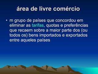 área de livre comércio   m grupo de países que concordou em eliminar as  tarifas , quotas e preferências que recaem sobre a maior parte dos (ou todos os) bens importados e exportados entre aqueles países  