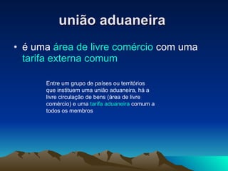 união aduaneira   é uma  área de livre comércio  com uma  tarifa externa comum   Entre um grupo de países ou territórios que instituem uma união aduaneira, há a livre circulação de bens (área de livre comércio) e uma  tarifa aduaneira  comum a todos os membros  