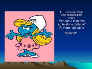 Eu, Chatorelli, tenho uma piadinha para vocês: Por que a loira fala ao telefone deitada? R: Para não cair a ligação!!   