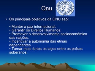 Onu  Os principais objetivos da ONU são:  • Manter a paz internacional.  • Garantir os Direitos Humanos.  • Promover o desenvolvimento socioeconômico das nações.  • Incentivar a autonomia das etnias dependentes.  • Tornar mais fortes os laços entre os países soberanos.  