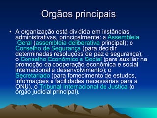 Orgãos principais A organização está dividida em instâncias administrativas, principalmente: a  Assembleia  Geral  ( assembleia  deliberativa  principal); o  Conselho de Segurança  (para decidir determinadas resoluções de paz e segurança); o  Conselho Econômico e Social  (para auxiliar na promoção da cooperação econômica e social internacional e desenvolvimento); o  Secretariado  (para fornecimento de estudos, informações e facilidades necessárias para a ONU), o  Tribunal Internacional de Justiça  (o órgão judicial principal).  