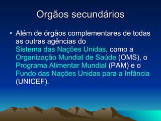 Orgãos secundários Além de órgãos complementares de todas as outras agências do  Sistema das Nações Unidas , como a  Organização Mundial de Saúde  (OMS), o  Programa Alimentar Mundial  (PAM) e o  Fundo das Nações Unidas para a Infância  (UNICEF).  