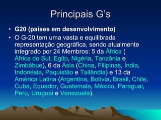 Principais G’s G20 (países em desenvolvimento) O G-20 tem uma vasta e equilibrada representação geográfica, sendo atualmente integrado por 24 Membros: 5 da  África  ( África do Sul ,  Egito ,  Nigéria ,  Tanzânia  e  Zimbábue ), 6 da  Ásia  ( China ,  Filipinas ,  Índia ,  Indonésia ,  Paquistão  e  Tailândia ) e 13 da  América Latina  ( Argentina ,  Bolívia ,  Brasil ,  Chile ,  Cuba ,  Equador ,  Guatemala ,  México ,  Paraguai ,  Peru ,  Uruguai  e  Venezuela ).  