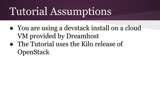 Tutorial Assumptions
● You are using a devstack install on a cloud
VM provided by Dreamhost
● The Tutorial uses the Kilo release of
OpenStack
 