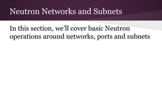 Neutron Networks and Subnets
In this section, we’ll cover basic Neutron
operations around networks, ports and subnets
 