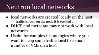 Neutron local networks
● local networks are created locally on the host
○ traffic is local on the node it is created on
● DHCP and metadata may not work with local
networks
● Useful for complex technologies where you
want to keep some traffic local to a small
number of VMs on a host
 